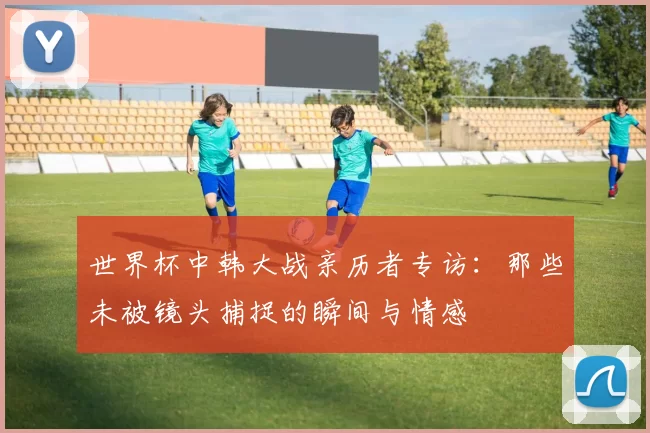 世界杯中韩大战亲历者专访：那些未被镜头捕捉的瞬间与情感