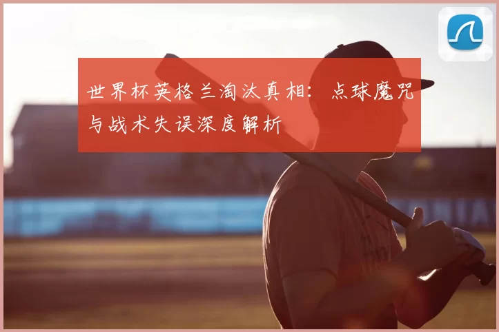 世界杯英格兰淘汰真相:点球魔咒与战术失误深度解析